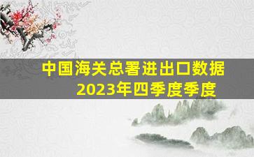 中国海关总署进出口数据 2023年四季度季度